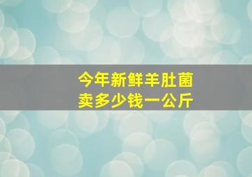 今年新鲜羊肚菌卖多少钱一公斤