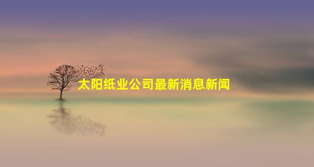 太阳纸业公司最新消息新闻