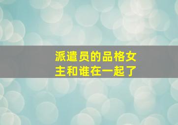 派遣员的品格女主和谁在一起了