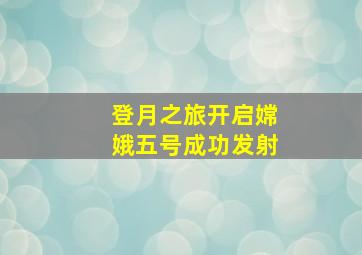 登月之旅开启嫦娥五号成功发射