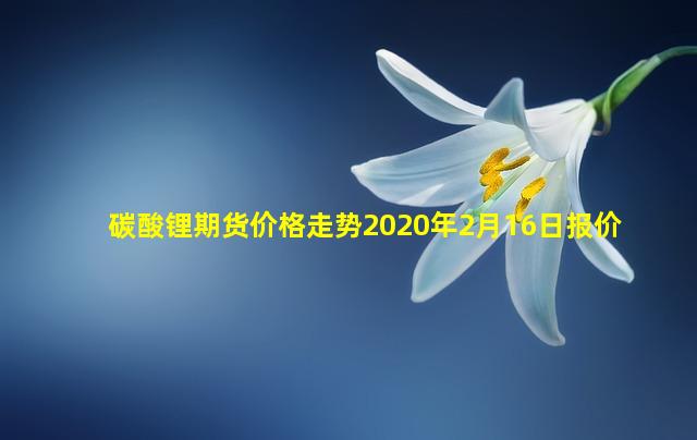 碳酸锂期货价格走势2020年2月16日报价