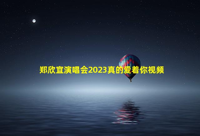 郑欣宜演唱会2023真的爱着你视频